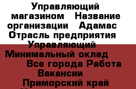 Управляющий магазином › Название организации ­ Адамас › Отрасль предприятия ­ Управляющий › Минимальный оклад ­ 55 000 - Все города Работа » Вакансии   . Приморский край,Уссурийский г. о. 